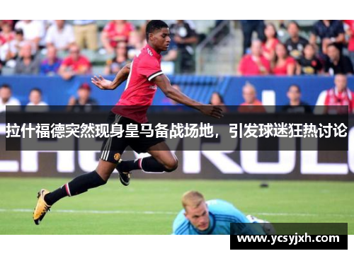 拉什福德突然现身皇马备战场地，引发球迷狂热讨论